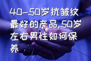 40-50岁抗皱纹最好的产品（50岁左右男性如何保养）