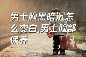 男士脸黑暗沉怎么变白（男士脸部保养）