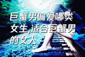 巨蟹男偏爱哪类女生（适合巨蟹男的女人）