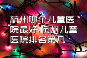 杭州哪个儿童医院最好（杭州儿童医院排名第几）