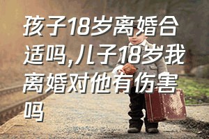 孩子18岁离婚合适吗（儿子18岁我离婚对他有伤害吗）