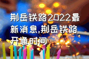 荆岳铁路2022最新消息（荆岳铁路开通时间）