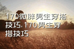 170微胖男生穿搭技巧（170男生穿搭技巧）