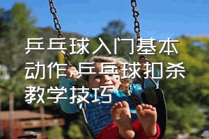 乒乓球入门基本动作（乒乓球扣杀教学技巧）