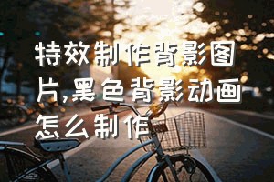 特效制作背影图片（黑色背影动画怎么制作）