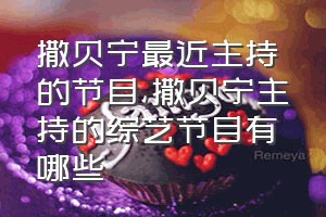 撒贝宁最近主持的节目（撒贝宁主持的综艺节目有哪些）