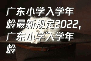 广东小学入学年龄最新规定2022（广东小学入学年龄）