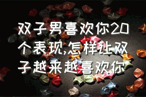 双子男喜欢你20个表现（怎样让双子越来越喜欢你）