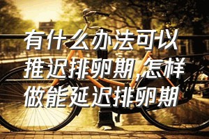 有什么办法可以推迟排卵期（怎样做能延迟排卵期）