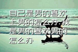 自己是男的喜欢上男的怎么办（我是男的喜欢男的怎么办）