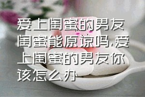 爱上闺蜜的男友闺蜜能原谅吗（爱上闺蜜的男友你该怎么办）