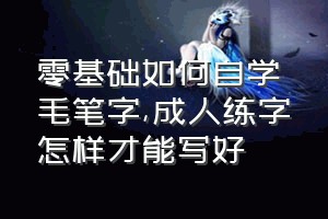 零基础如何自学毛笔字（成人练字怎样才能写好）