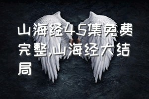 山海经45集免费完整（山海经大结局）