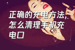 正确的充电方法（怎么清理手机充电口）