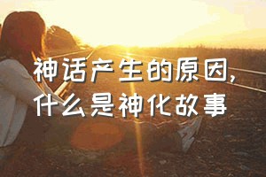 神话产生的原因（什么是神化故事）