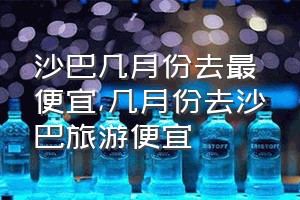 沙巴几月份去最便宜（几月份去沙巴旅游便宜）