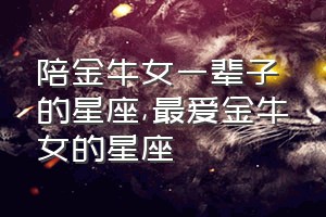 陪金牛女一辈子的星座（最爱金牛女的星座）