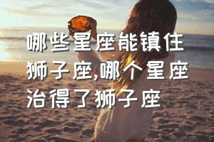 哪些星座能镇住狮子座（哪个星座治得了狮子座）