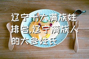 辽宁十大满族姓排名（辽宁满族人的大多姓氏）