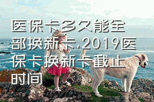 医保卡多久能全部换新卡（2019医保卡换新卡截止时间）