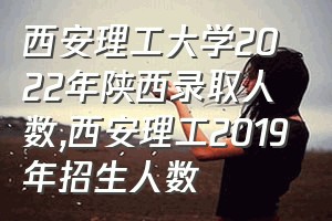 西安理工大学2022年陕西录取人数（西安理工2019年招生人数）