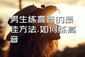 男生练高音的最佳方法（如何练高音）