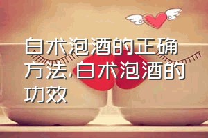 白术泡酒的正确方法（白术泡酒的功效）