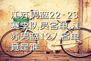 江苏男篮22-23赛季队员名单（江苏男篮12人名单竟是谁）