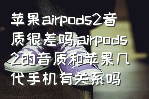 苹果airpods2音质很差吗（airpods2的音质和苹果几代手机有关系吗）