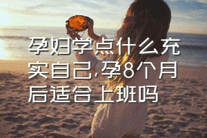 孕妇学点什么充实自己（孕8个月后适合上班吗）