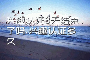 兴趣认证3天结束了吗（兴趣认证多久）