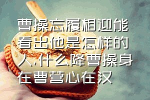 曹操忘履相迎能看出他是怎样的人（什么降曹操身在曹营心在汉）