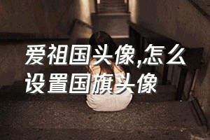 爱祖国头像（怎么设置国旗头像）