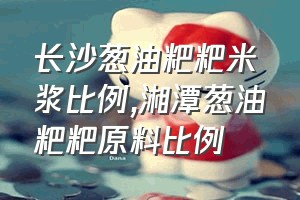 长沙葱油粑粑米浆比例（湘潭葱油粑粑原料比例）