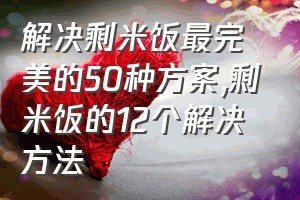 解决剩米饭最完美的50种方案（剩米饭的12个解决方法）