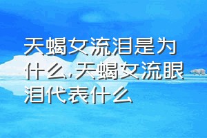 天蝎女流泪是为什么（天蝎女流眼泪代表什么）