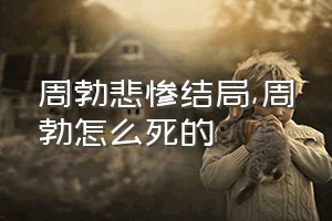 周勃悲惨结局（周勃怎么死的）