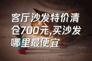 客厅沙发特价清仓700元（买沙发哪里最便宜）