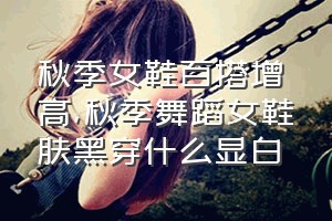 秋季女鞋百搭增高（秋季舞蹈女鞋肤黑穿什么显白）