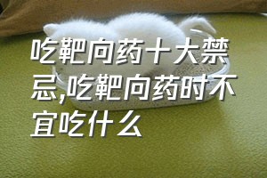 吃靶向药十大禁忌（吃靶向药时不宜吃什么）