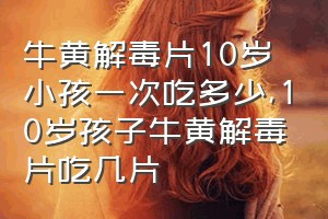 牛黄解毒片10岁小孩一次吃多少（10岁孩子牛黄解毒片吃几片）