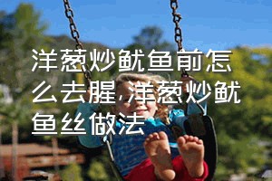 洋葱炒鱿鱼前怎么去腥（洋葱炒鱿鱼丝做法）