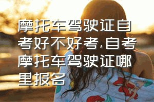 摩托车驾驶证自考好不好考（自考摩托车驾驶证哪里报名）