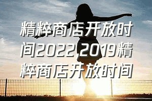 精粹商店开放时间2022（2019精粹商店开放时间）