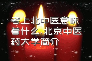 考上北中医意味着什么（北京中医药大学简介）