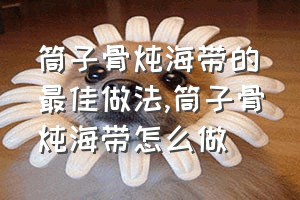 筒子骨炖海带的最佳做法（筒子骨炖海带怎么做）