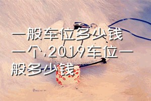 一般车位多少钱一个（2019车位一般多少钱）