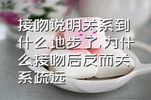 接吻说明关系到什么地步了（为什么接吻后反而关系疏远）