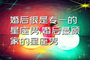 婚后很是专一的星座男（婚后最顾家的星座男）