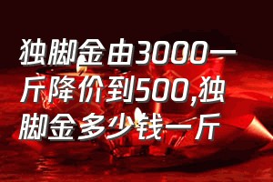 独脚金由3000一斤降价到500（独脚金多少钱一斤）